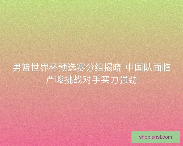 男篮世界杯预选赛分组揭晓 中国队面临严峻挑战对手实力强劲