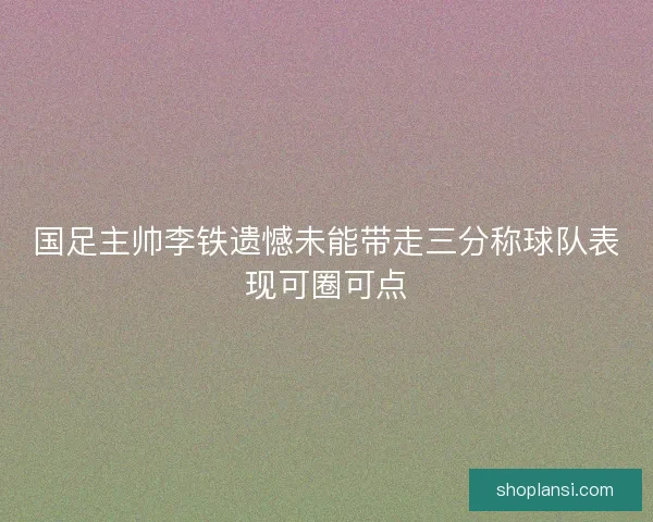 国足主帅李铁遗憾未能带走三分称球队表现可圈可点