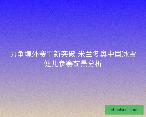 力争境外赛事新突破 米兰冬奥中国冰雪健儿参赛前景分析