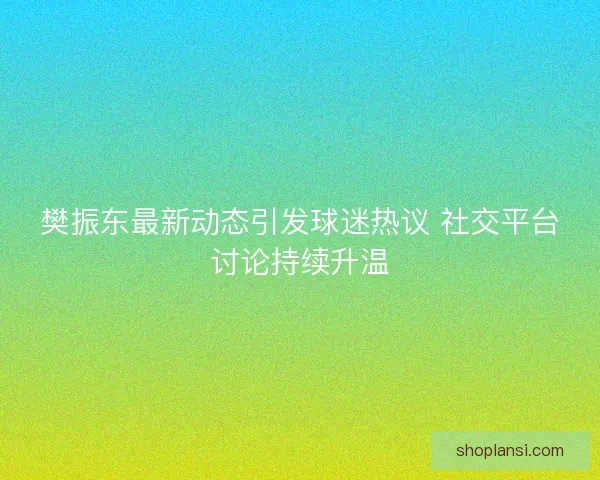 樊振东最新动态引发球迷热议 社交平台讨论持续升温