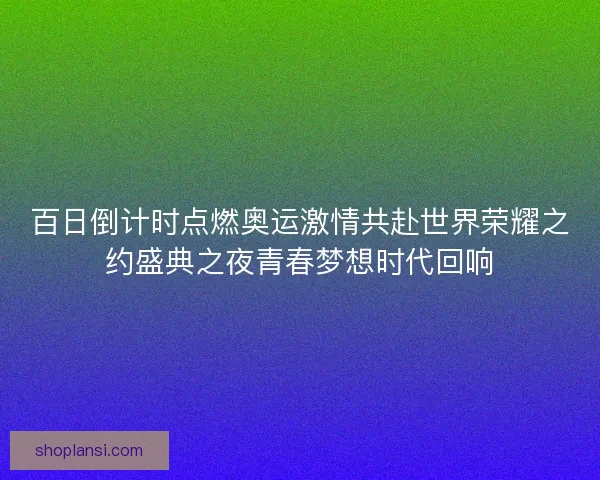 百日倒计时点燃奥运激情共赴世界荣耀之约盛典之夜青春梦想时代回响