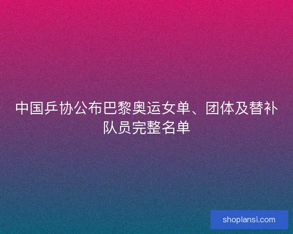 中国乒协公布巴黎奥运女单、团体及替补队员完整名单