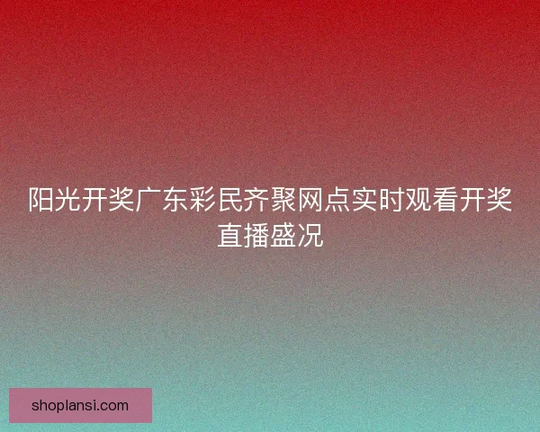 阳光开奖广东彩民齐聚网点实时观看开奖直播盛况