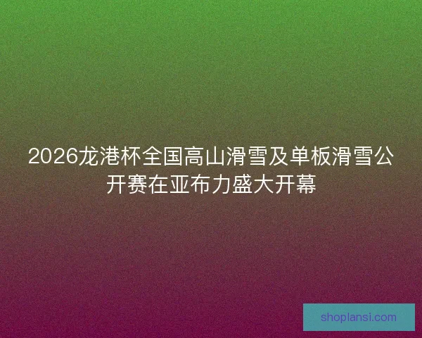2026龙港杯全国高山滑雪及单板滑雪公开赛在亚布力盛大开幕