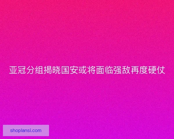 亚冠分组揭晓国安或将面临强敌再度硬仗